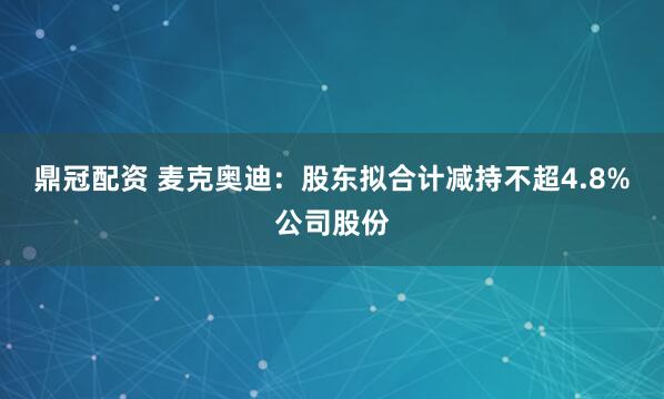 鼎冠配资 麦克奥迪：股东拟合计减持不超4.8%公司股份