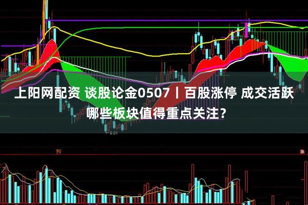 上阳网配资 谈股论金0507丨百股涨停 成交活跃 哪些板块值得重点关注?