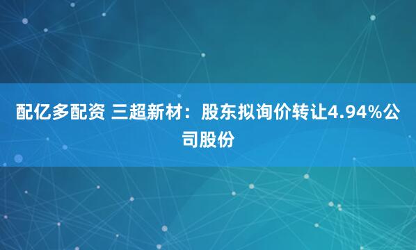 配亿多配资 三超新材：股东拟询价转让4.94%公司股份