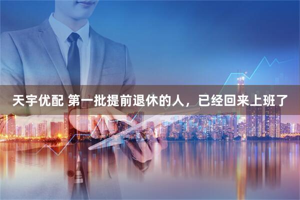 天宇优配 第一批提前退休的人，已经回来上班了