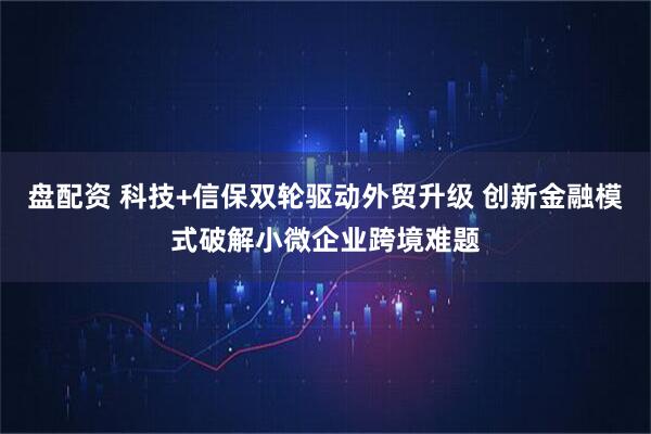 盘配资 科技+信保双轮驱动外贸升级 创新金融模式破解小微企业跨境难题
