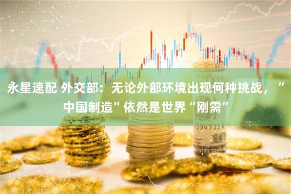 永星速配 外交部：无论外部环境出现何种挑战，“中国制造”依然是世界“刚需”