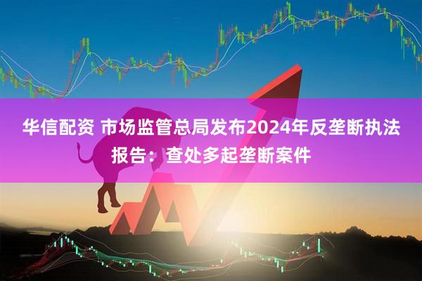 华信配资 市场监管总局发布2024年反垄断执法报告：查处多起垄断案件