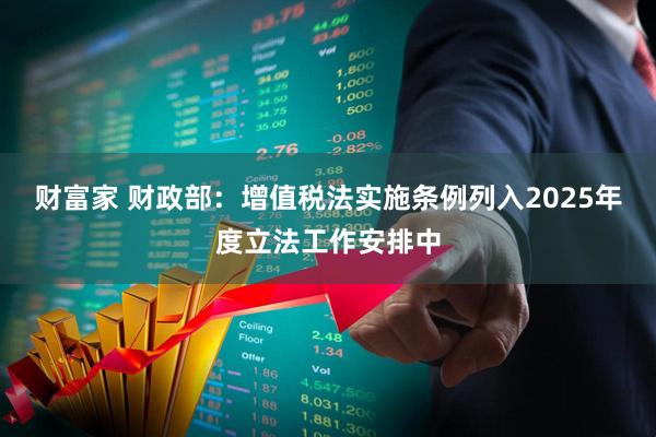 财富家 财政部：增值税法实施条例列入2025年度立法工作安排中