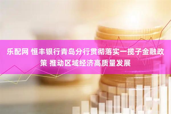 乐配网 恒丰银行青岛分行贯彻落实一揽子金融政策 推动区域经济高质量发展