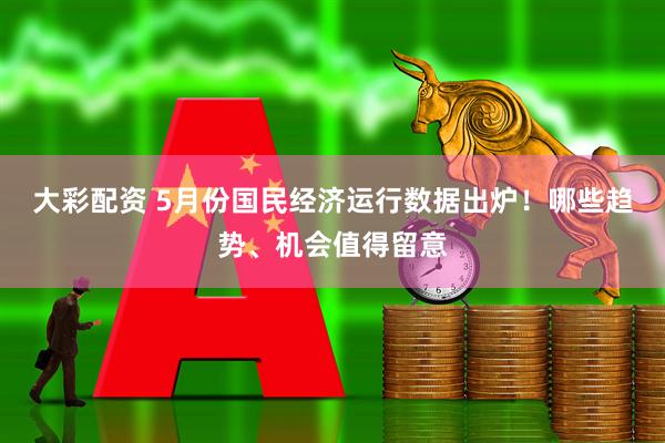 大彩配资 5月份国民经济运行数据出炉！哪些趋势、机会值得留意