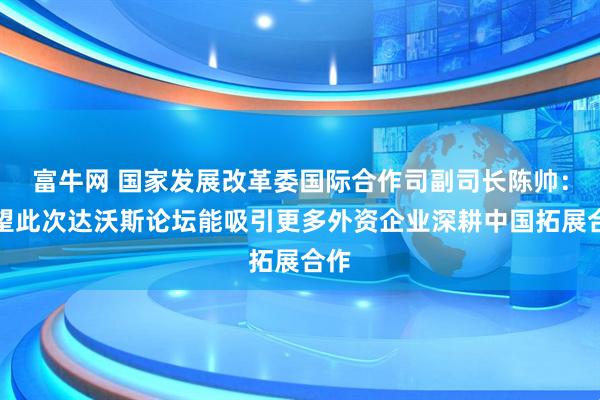 富牛网 国家发展改革委国际合作司副司长陈帅：希望此次达沃斯论坛能吸引更多外资企业深耕中国拓展合作