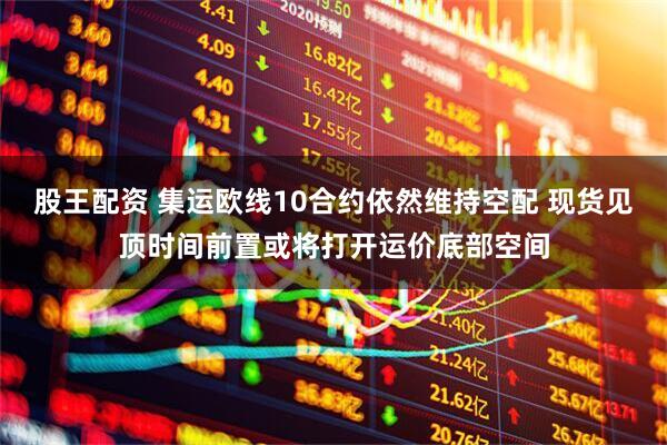 股王配资 集运欧线10合约依然维持空配 现货见顶时间前置或将打开运价底部空间