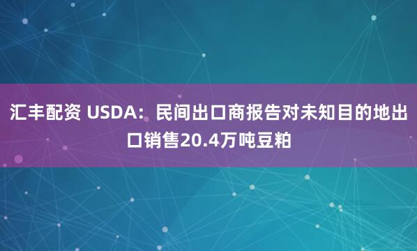 汇丰配资 USDA：民间出口商报告对未知目的地出口销售20.4万吨豆粕