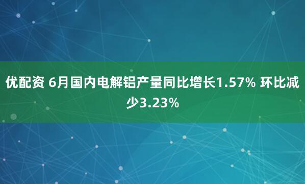 优配资 6月国内电解铝产量同比增长1.57% 环比减少3.23%