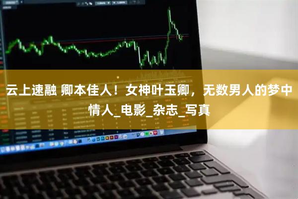 云上速融 卿本佳人！女神叶玉卿，无数男人的梦中情人_电影_杂志_写真