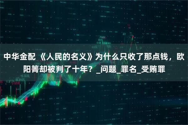中华金配 《人民的名义》为什么只收了那点钱，欧阳箐却被判了十年？_问题_罪名_受贿罪
