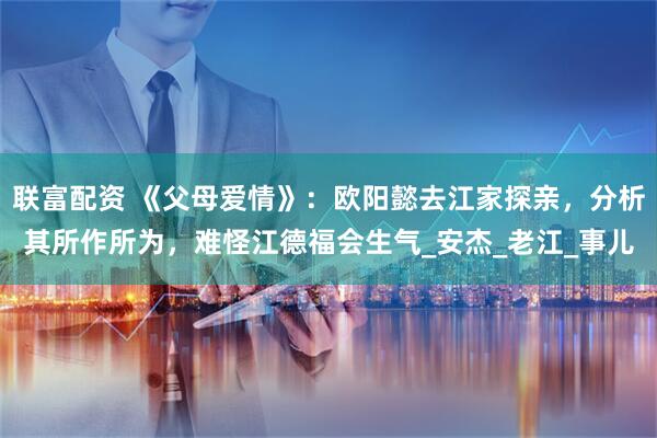 联富配资 《父母爱情》：欧阳懿去江家探亲，分析其所作所为，难怪江德福会生气_安杰_老江_事儿