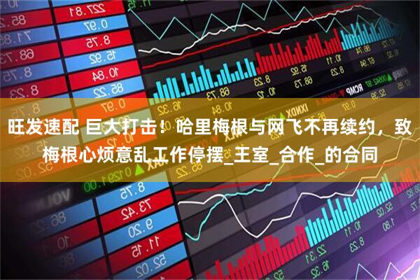 旺发速配 巨大打击！哈里梅根与网飞不再续约，致梅根心烦意乱工作停摆_王室_合作_的合同